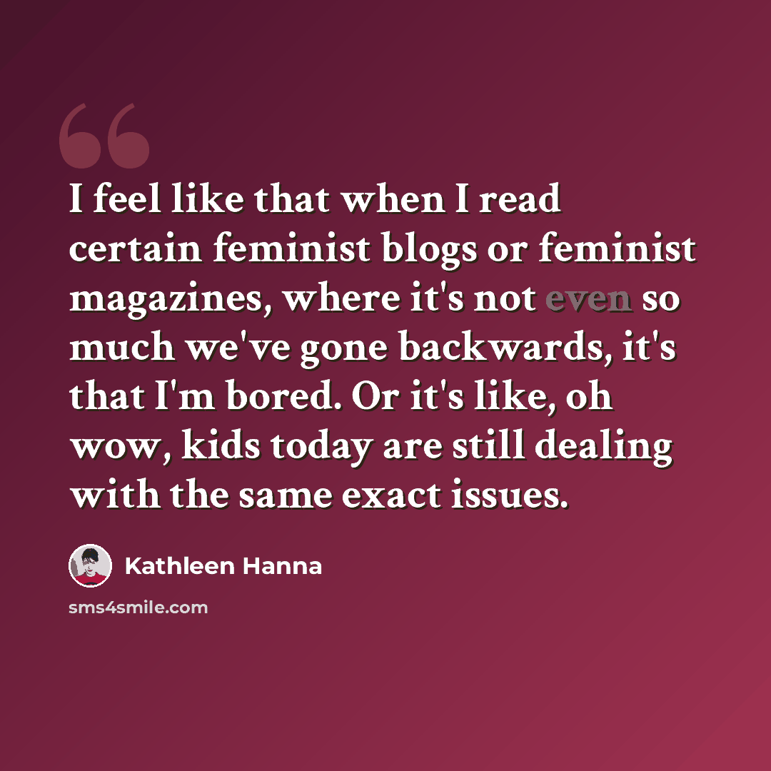 “I feel like that when I read certain feminist blogs or feminist magazines, where it's not even so much we've gone backwards, it's that I'm bored. Or it's like, oh wow, kids today are still dealing with the same exact issues.” quote by Kathleen Hanna
