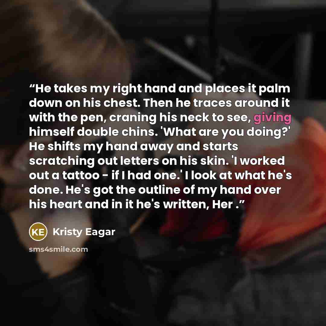 “He takes my right hand and places it palm down on his chest. Then he traces around it with the pen, craning his neck to see, giving himself double chins. 'What are you doing?' He shifts my hand away and starts scratching out letters on his skin. 'I worked out a tattoo - if I had one.' I look at…” quote by Kristy Eagar