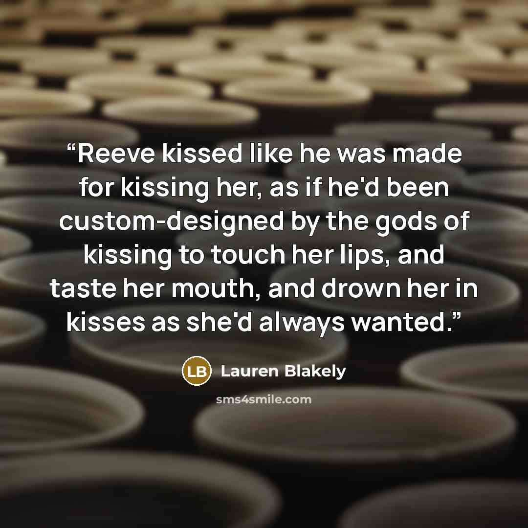 “Reeve kissed like he was made for kissing her, as if he'd been custom-designed by the gods of kissing to touch her lips, and taste her mouth, and drown her in kisses as she'd always wanted.” quote by Lauren Blakely