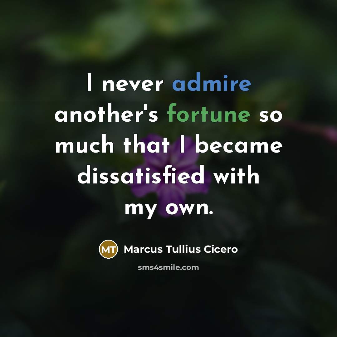 “I never admire another's fortune so much that I became dissatisfied with my own.” quote by Marcus Tullius Cicero