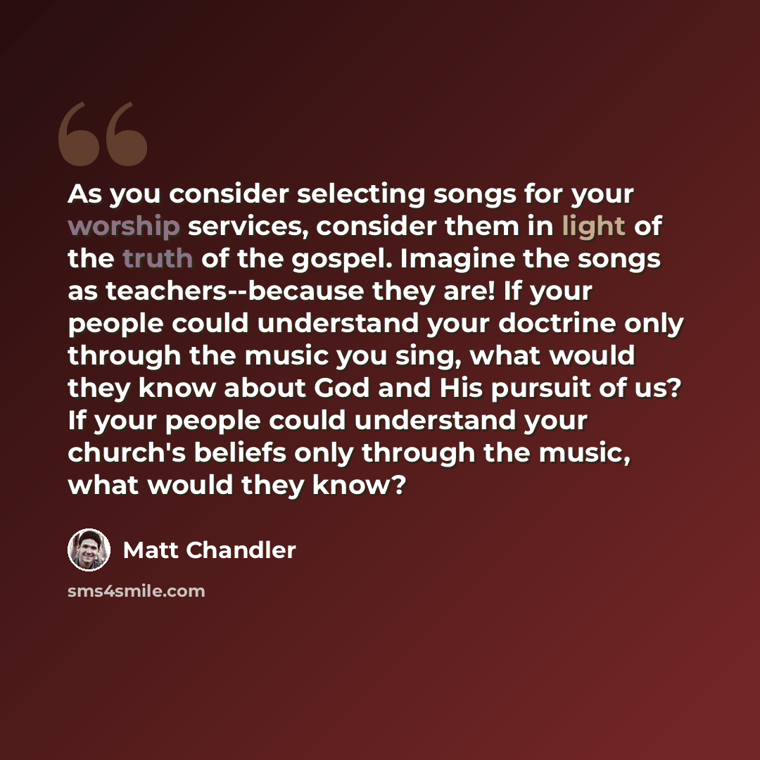 “As you consider selecting songs for your worship services, consider them in light of the truth of the gospel. Imagine the songs as teachers--because they are! If your people could understand your doctrine only through the music you sing, what would they know about God and His pursuit of us? If…” quote by Matt Chandler
