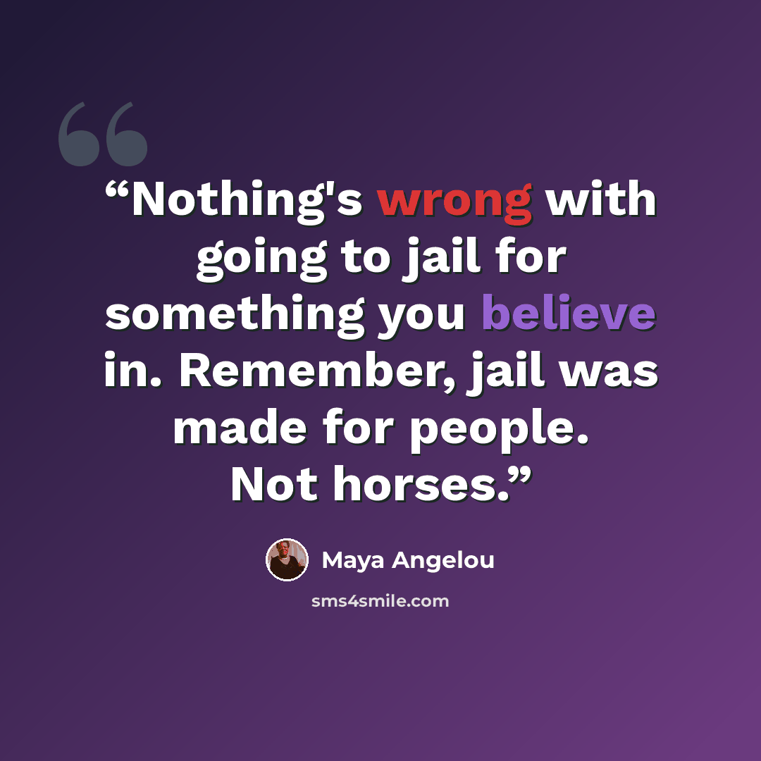 “Nothing's wrong with going to jail for something you believe in. Remember, jail was made for people. Not horses.” quote by Maya Angelou