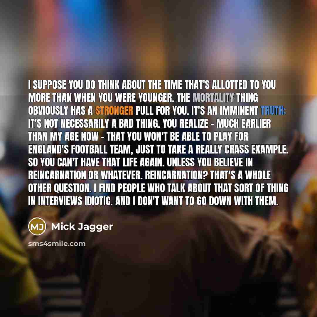 “I suppose you do think about the time that's allotted to you more than when you were younger. The mortality thing obviously has a stronger pull for you. It's an imminent truth; it's not necessarily a bad thing. You realize - much earlier than my age now - that you won't be able to play for…” quote by Mick Jagger