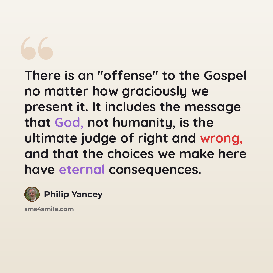 “There is an "offense" to the Gospel no matter how graciously we present it. It includes the message that God, not humanity, is the ultimate judge of right and wrong, and that the choices we make here have eternal consequences.” quote by Philip Yancey