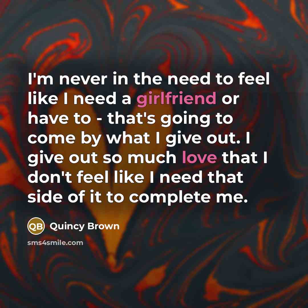 “I'm never in the need to feel like I need a girlfriend or have to - that's going to come by what I give out. I give out so much love that I don't feel like I need that side of it to complete me.” quote by Quincy Brown