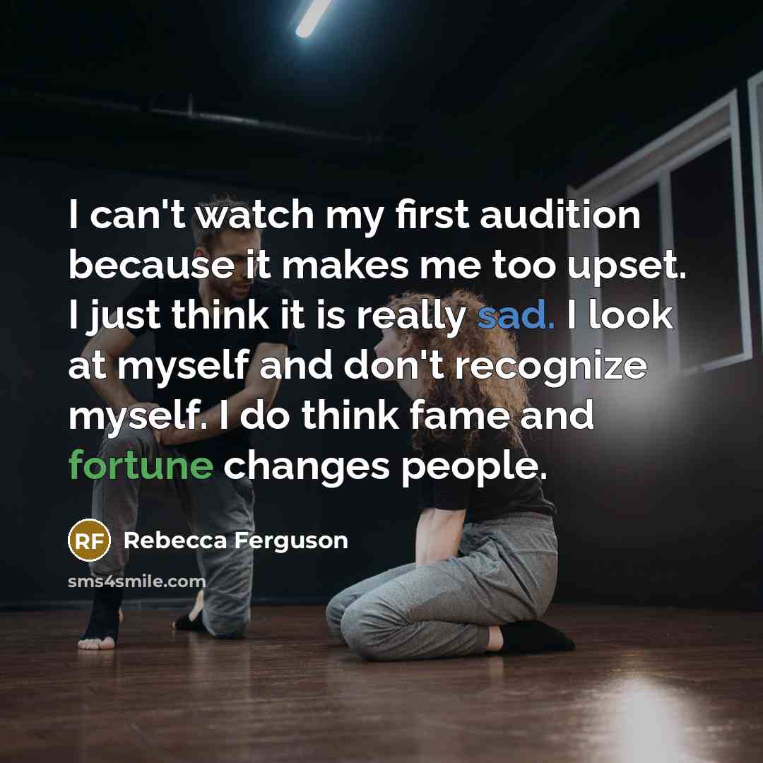 “I can't watch my first audition because it makes me too upset. I just think it is really sad. I look at myself and don't recognize myself. I do think fame and fortune changes people.” quote by Rebecca Ferguson