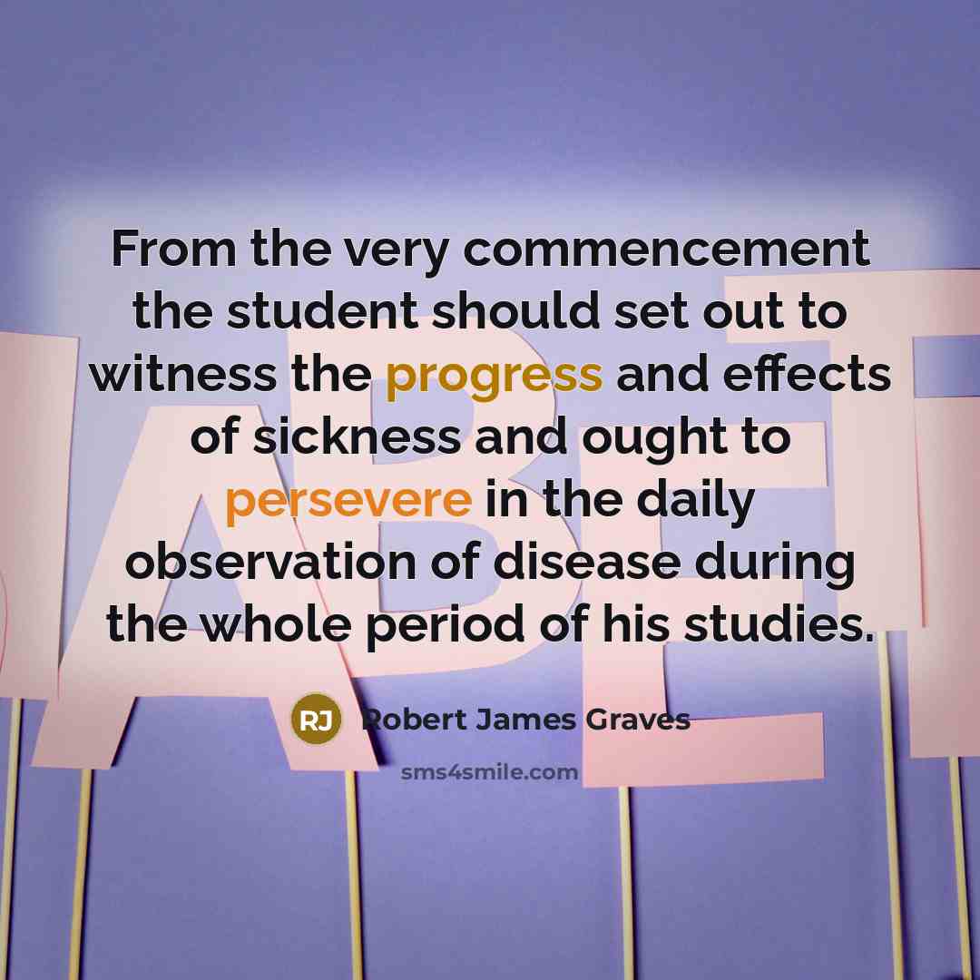 “From the very commencement the student should set out to witness the progress and effects of sickness and ought to persevere in the daily observation of disease during the whole period of his studies.” quote by Robert James Graves