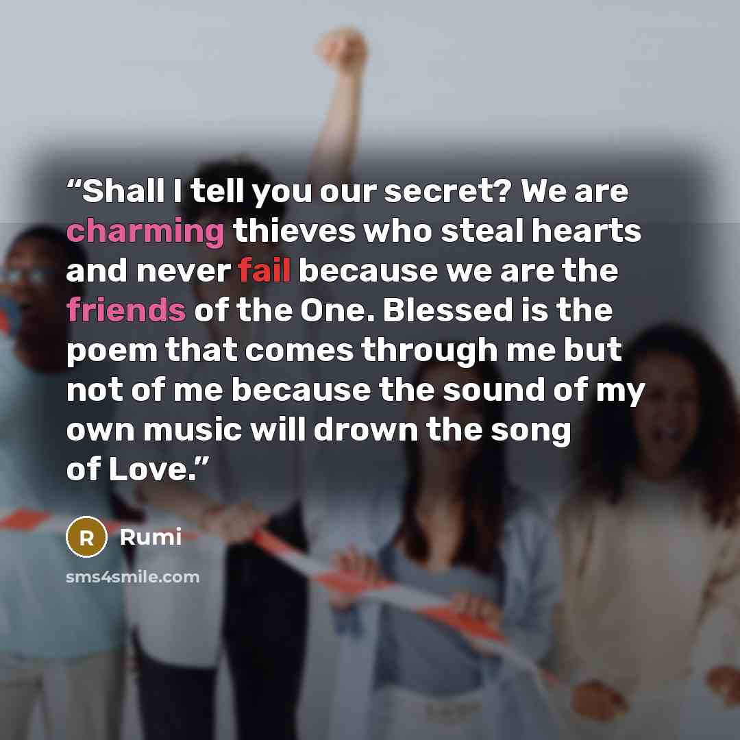 “Shall I tell you our secret? We are charming thieves who steal hearts and never fail because we are the friends of the One. Blessed is the poem that comes through me but not of me because the sound of my own music will drown the song of Love.” quote by Rumi