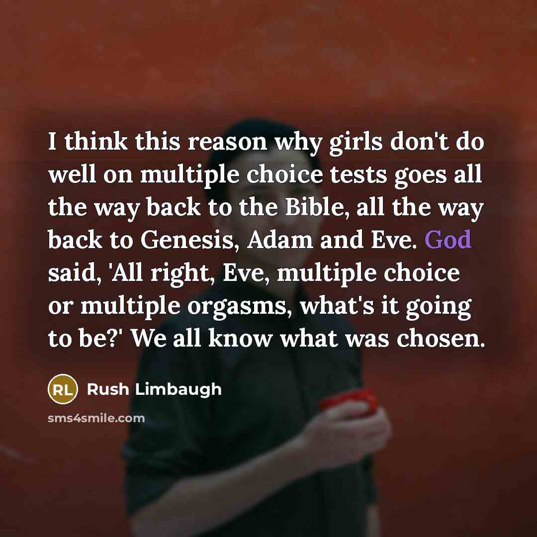 “I think this reason why girls don't do well on multiple choice tests goes all the way back to the Bible, all the way back to Genesis, Adam and Eve. God said, 'All right, Eve, multiple choice or multiple orgasms, what's it going to be?' We all know what was chosen.” quote by Rush Limbaugh