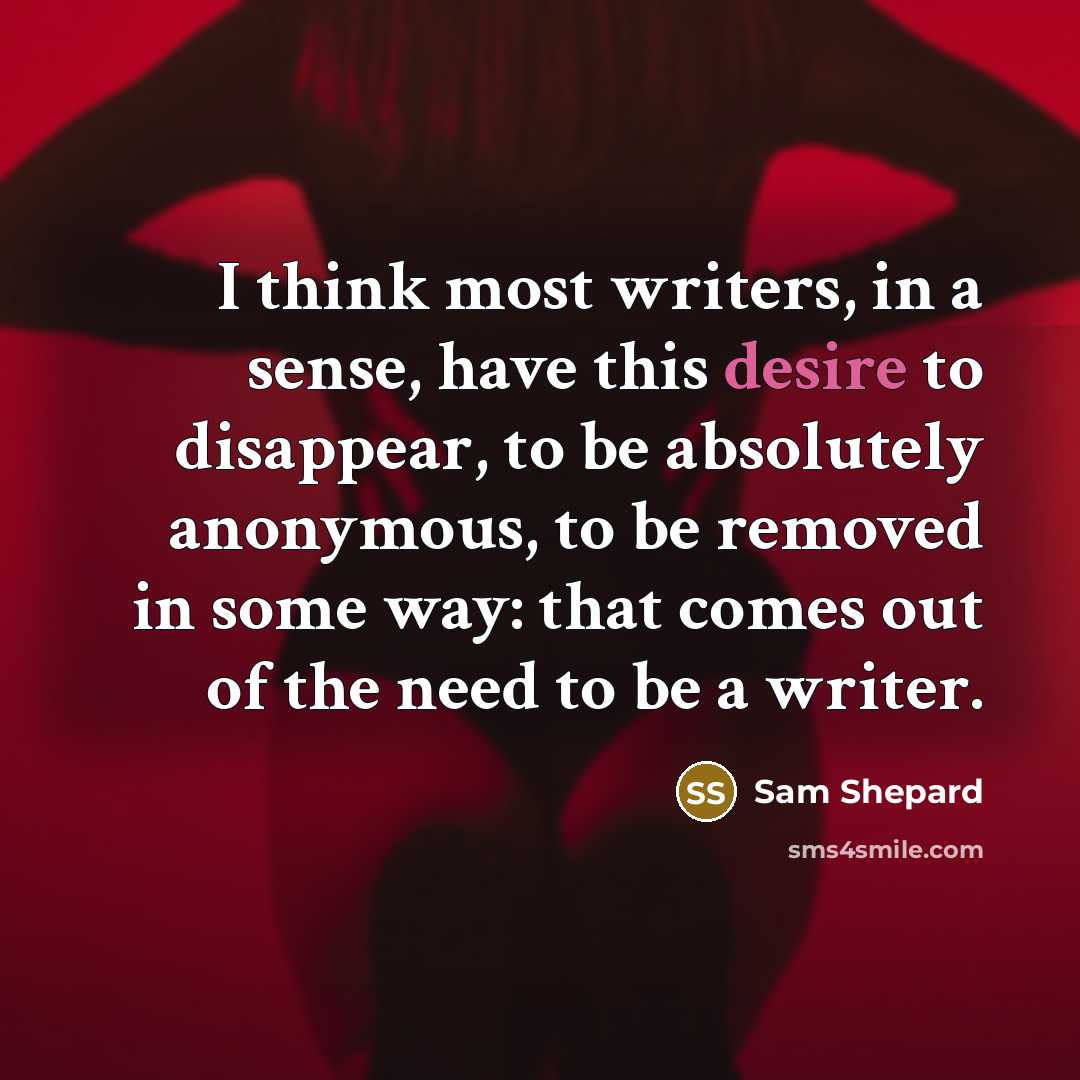“I think most writers, in a sense, have this desire to disappear, to be absolutely anonymous, to be removed in some way: that comes out of the need to be a writer.” quote by Sam Shepard