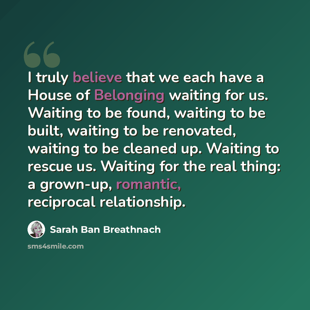 “I truly believe that we each have a House of Belonging waiting for us. Waiting to be found, waiting to be built, waiting to be renovated, waiting to be cleaned up. Waiting to rescue us. Waiting for the real thing: a grown-up, romantic, reciprocal relationship.” quote by Sarah Ban Breathnach