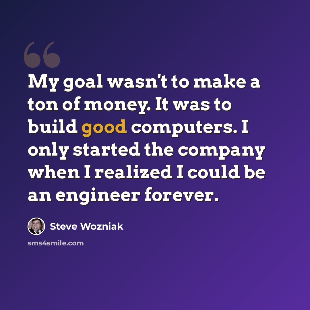 “My goal wasn't to make a ton of money. It was to build good computers. I only started the company when I realized I could be an engineer forever.” quote by Steve Wozniak