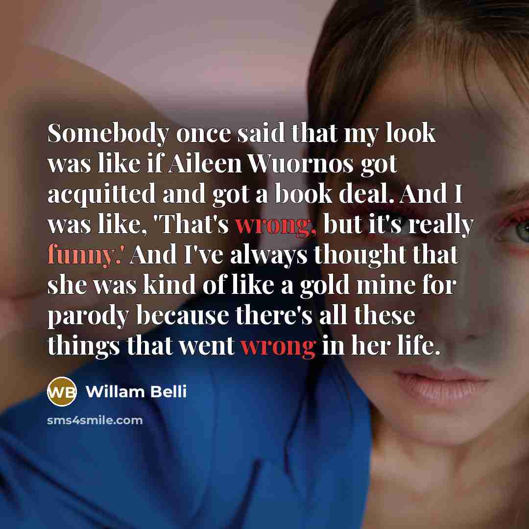 “Somebody once said that my look was like if Aileen Wuornos got acquitted and got a book deal. And I was like, 'That's wrong, but it's really funny.' And I've always thought that she was kind of like a gold mine for parody because there's all these things that went wrong in her life.” quote by Willam Belli