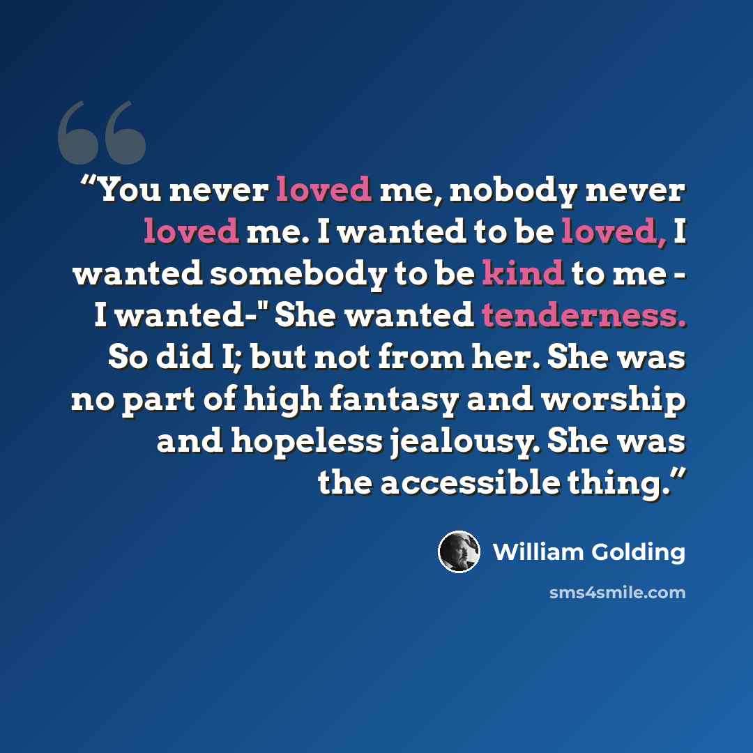 “You never loved me, nobody never loved me. I wanted to be loved, I wanted somebody to be kind to me - I wanted-" She wanted tenderness. So did I; but not from her. She was no part of high fantasy and worship and hopeless jealousy. She was the accessible thing.” quote by William Golding