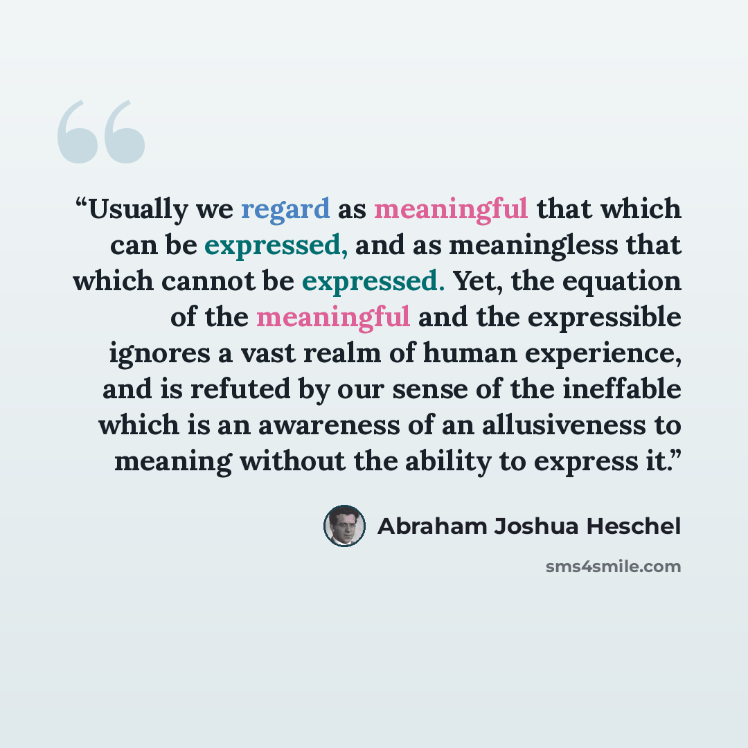 “Usually we regard as meaningful that which can be expressed, and as meaningless that which cannot be expressed. Yet, the equation of the meaningful and the expressible ignores a vast realm of human experience, and is refuted by our sense of the ineffable which is an awareness of an allusiveness to…” quote by Abraham Joshua Heschel