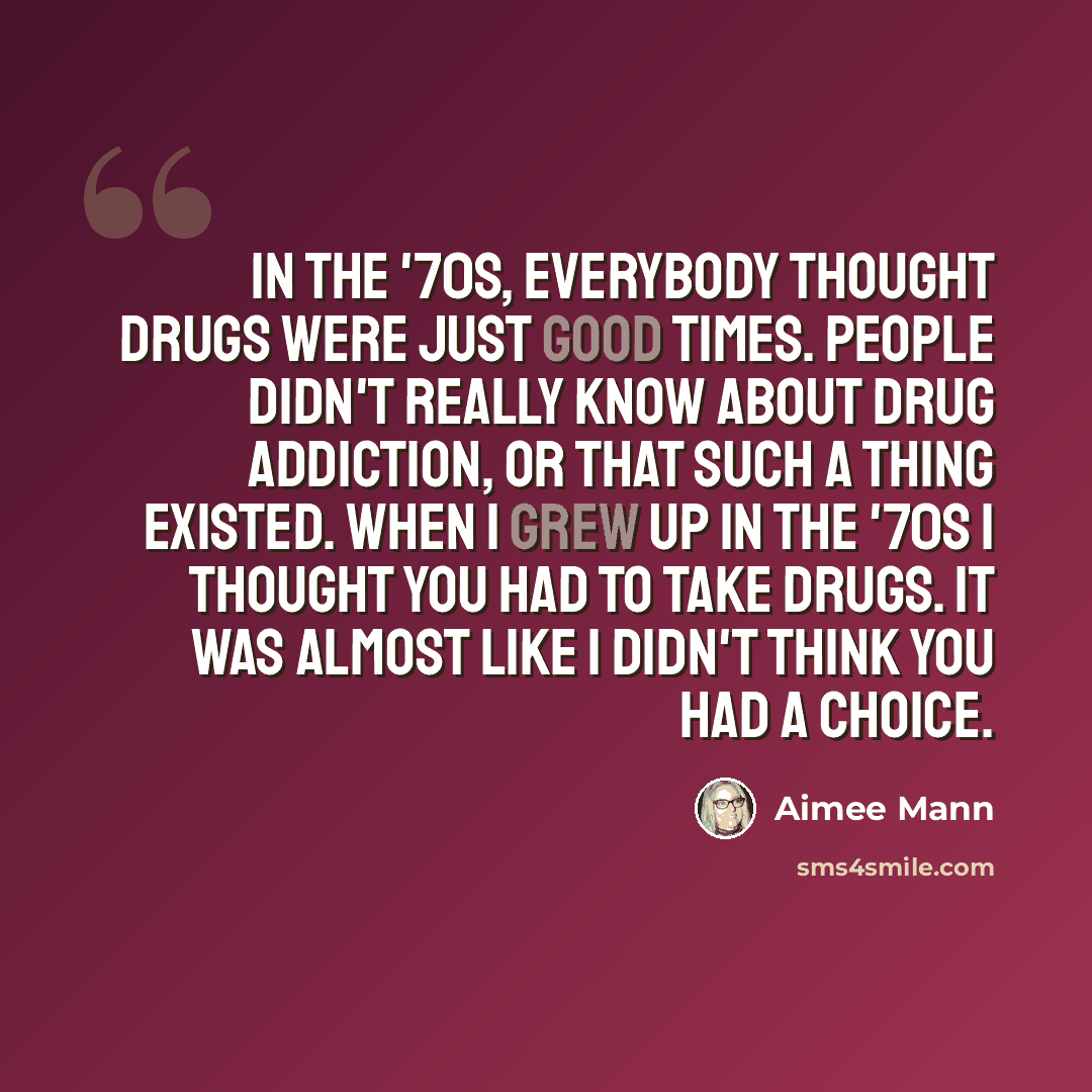 “In the '70s, everybody thought drugs were just good times. People didn't really know about drug addiction, or that such a thing existed. When I grew up in the '70s I thought you had to take drugs. It was almost like I didn't think you had a choice.” quote by Aimee Mann
