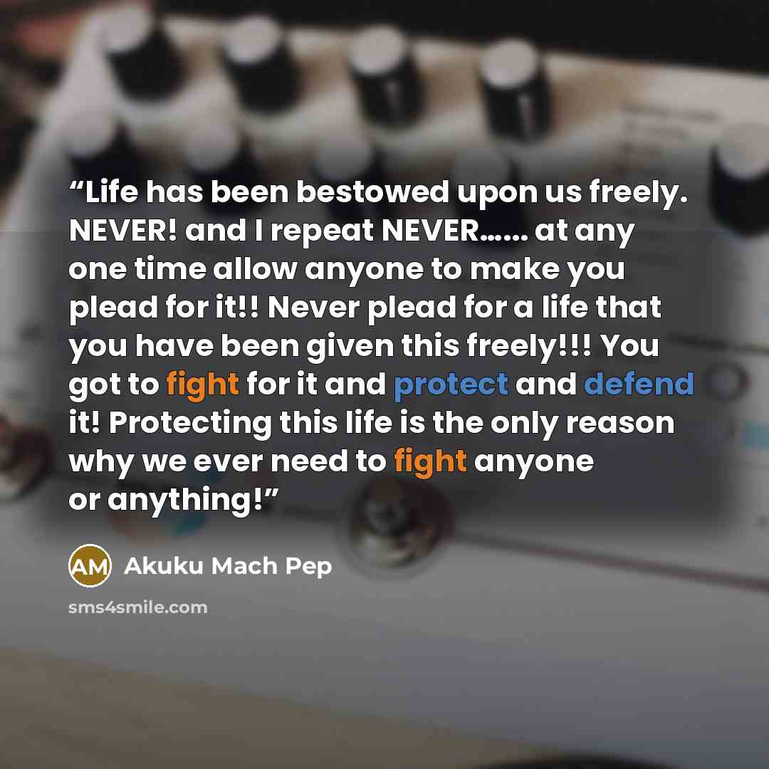 “Life has been bestowed upon us freely. NEVER! and I repeat NEVER…... at any one time allow anyone to make you plead for it!! Never plead for a life that you have been given this freely!!! You got to fight for it and protect and defend it! Protecting this life is the only reason why we ever need to…” quote by Akuku Mach Pep