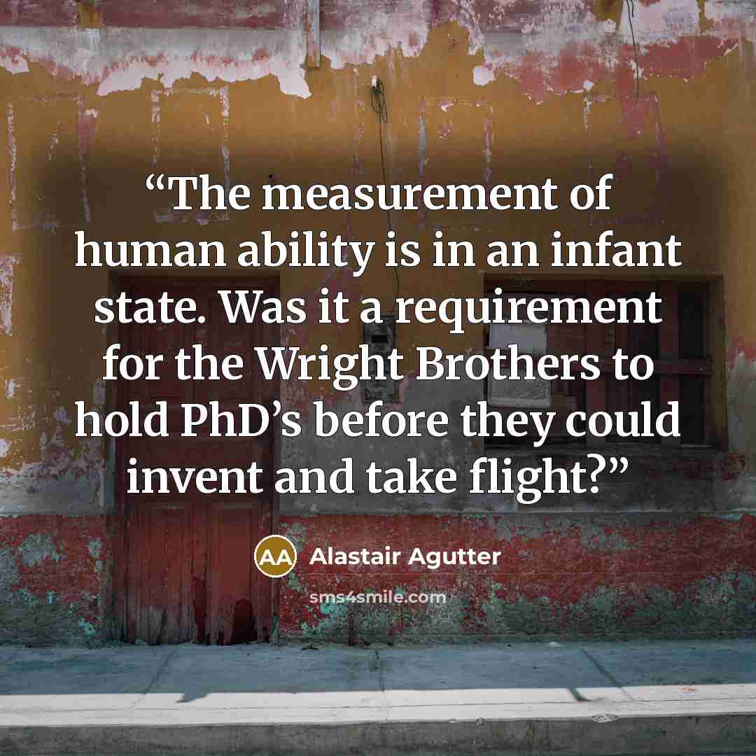 “The measurement of human ability is in an infant state. Was it a requirement for the Wright Brothers to hold PhD’s before they could invent and take flight?” quote by Alastair Agutter