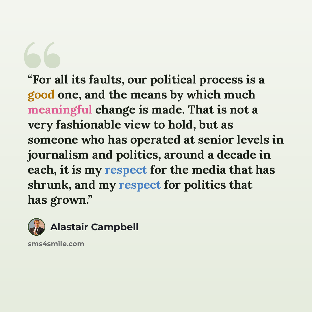 “For all its faults, our political process is a good one, and the means by which much meaningful change is made. That is not a very fashionable view to hold, but as someone who has operated at senior levels in journalism and politics, around a decade in each, it is my respect for the media that has…” quote by Alastair Campbell