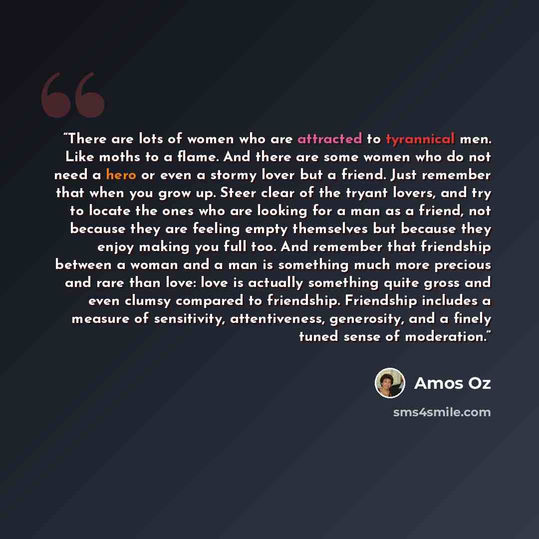 “There are lots of women who are attracted to tyrannical men. Like moths to a flame. And there are some women who do not need a hero or even a stormy lover but a friend. Just remember that when you grow up. Steer clear of the tryant lovers, and try to locate the ones who are looking for a man as a…” quote by Amos Oz