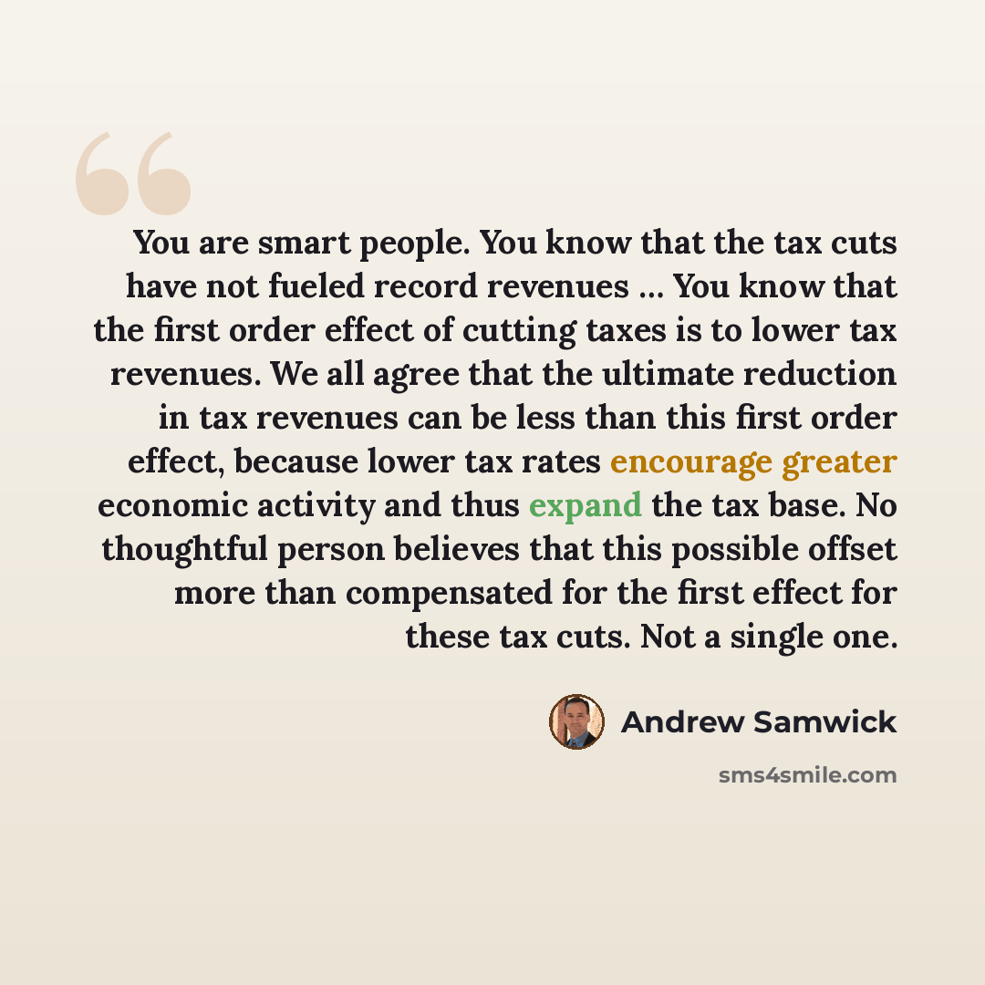 “You are smart people. You know that the tax cuts have not fueled record revenues … You know that the first order effect of cutting taxes is to lower tax revenues. We all agree that the ultimate reduction in tax revenues can be less than this first order effect, because lower tax rates encourage…” quote by Andrew Samwick