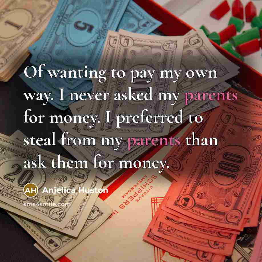 “Of wanting to pay my own way. I never asked my parents for money. I preferred to steal from my parents than ask them for money.” quote by Anjelica Huston