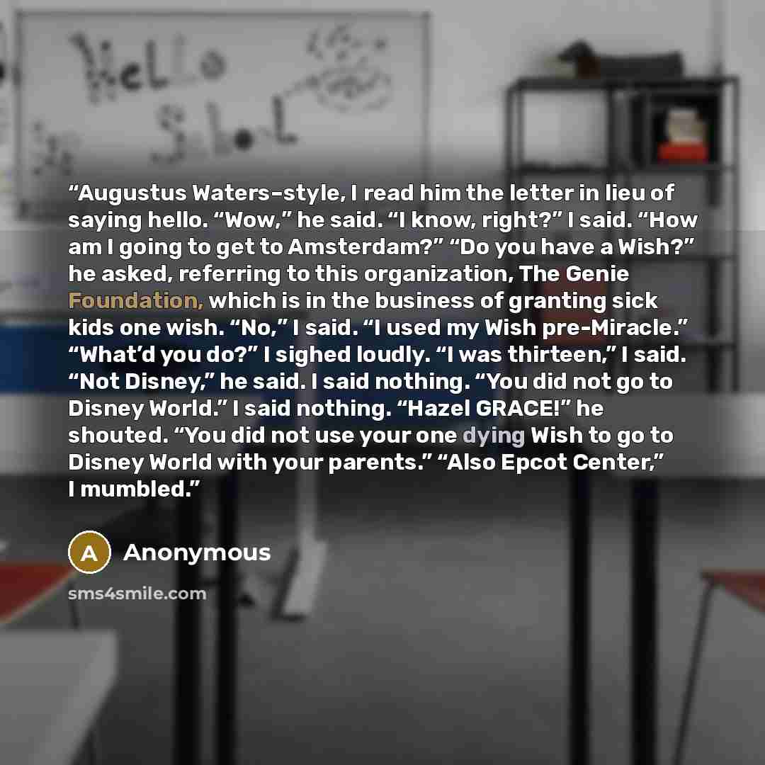 “Augustus Waters–style, I read him the letter in lieu of saying hello. “Wow,” he said. “I know, right?” I said. “How am I going to get to Amsterdam?” “Do you have a Wish?” he asked, referring to this organization, The Genie Foundation, which is in the business of granting sick kids one wish. “No,”…” quote by Anonymous