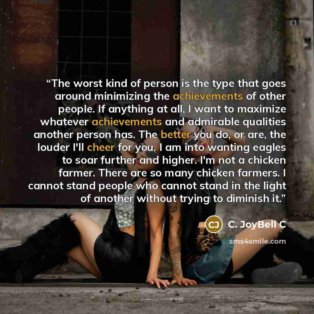 “The worst kind of person is the type that goes around minimizing the achievements of other people. If anything at all, I want to maximize whatever achievements and admirable qualities another person has. The better you do, or are, the louder I'll cheer for you. I am into wanting eagles to soar…” quote by C. JoyBell C