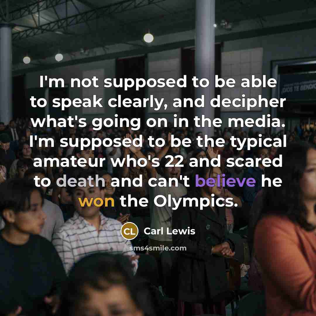 “I'm not supposed to be able to speak clearly, and decipher what's going on in the media. I'm supposed to be the typical amateur who's 22 and scared to death and can't believe he won the Olympics.” quote by Carl Lewis