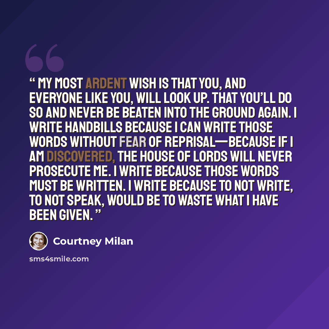 “My most ardent wish is that you, and everyone like you, will look up. That you’ll do so and never be beaten into the ground again. I write handbills because I can write those words without fear of reprisal—because if I am discovered, the House of Lords will never prosecute me. I write because…” quote by Courtney Milan
