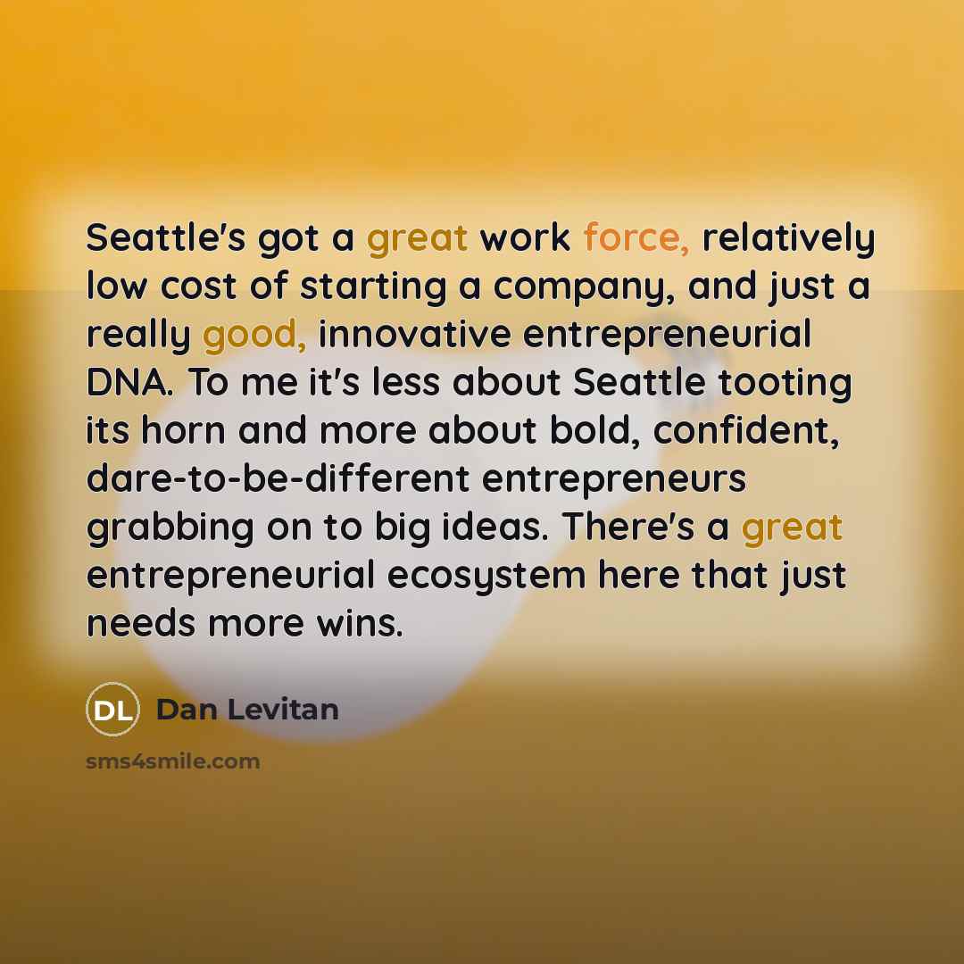 “Seattle's got a great work force, relatively low cost of starting a company, and just a really good, innovative entrepreneurial DNA. To me it's less about Seattle tooting its horn and more about bold, confident, dare-to-be-different entrepreneurs grabbing on to big ideas. There's a great…” quote by Dan Levitan