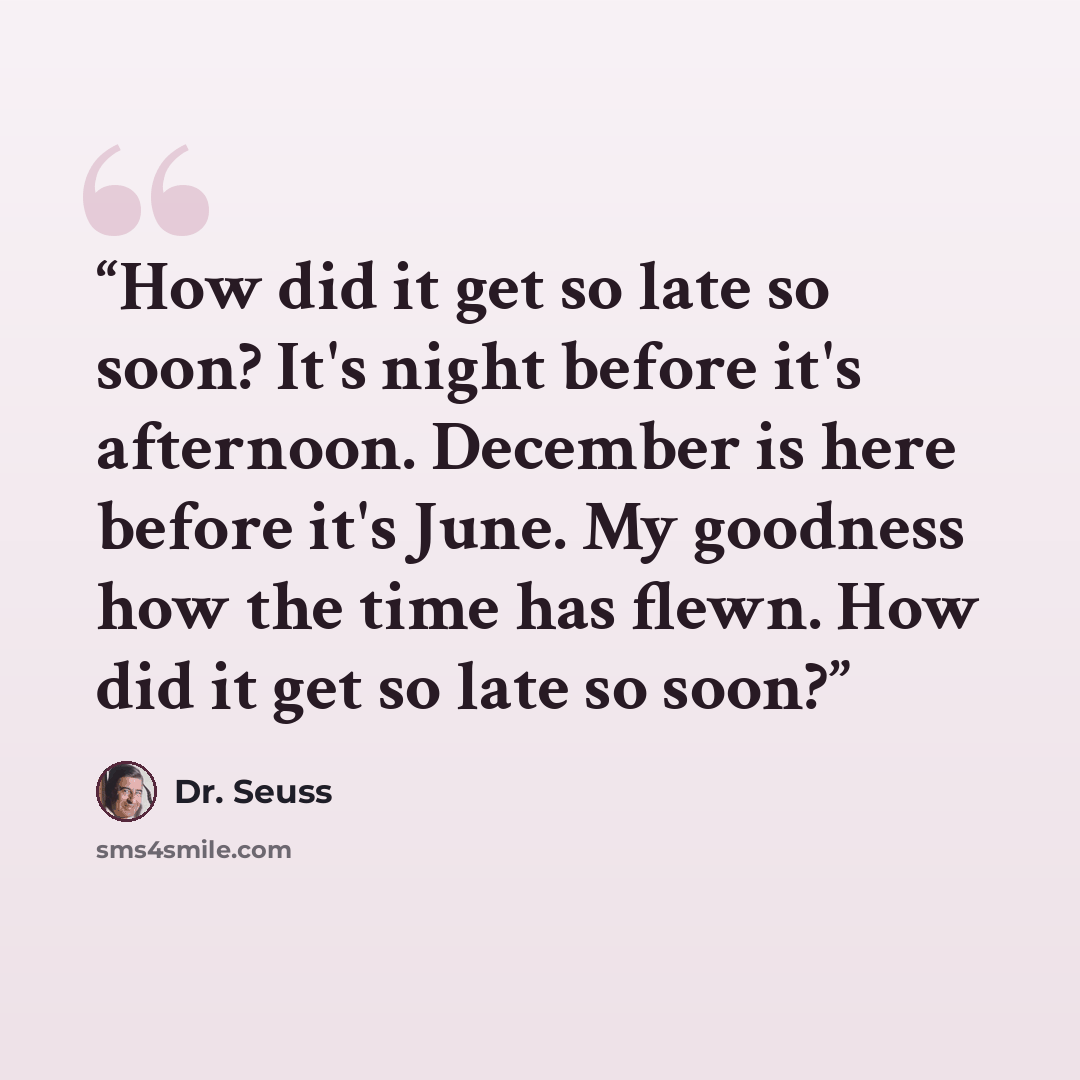 “How did it get so late so soon? It's night before it's afternoon. December is here before it's June. My goodness how the time has flewn. How did it get so late so soon?” quote by Dr. Seuss