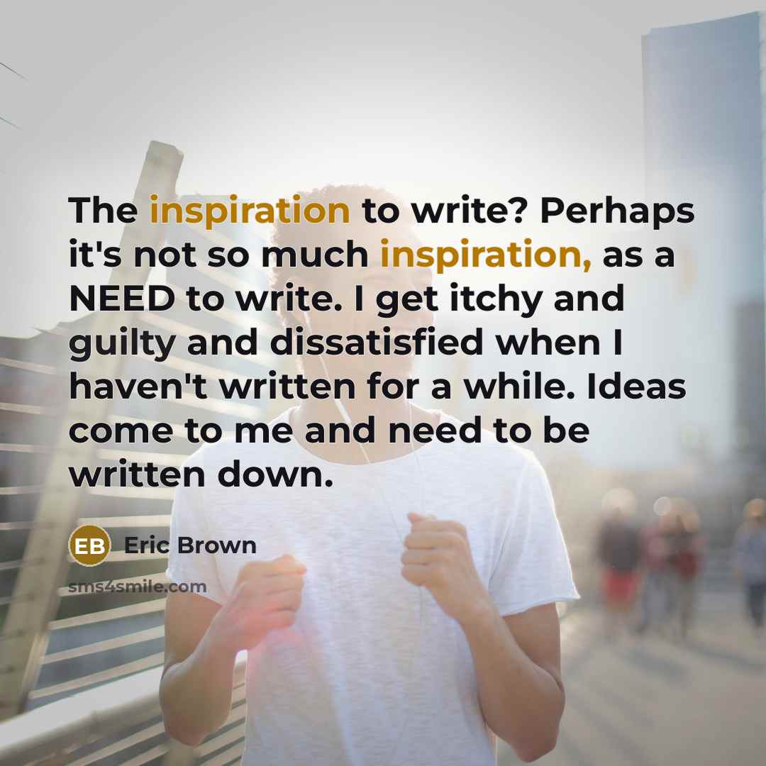 “The inspiration to write? Perhaps it's not so much inspiration, as a NEED to write. I get itchy and guilty and dissatisfied when I haven't written for a while. Ideas come to me and need to be written down.” quote by Eric Brown