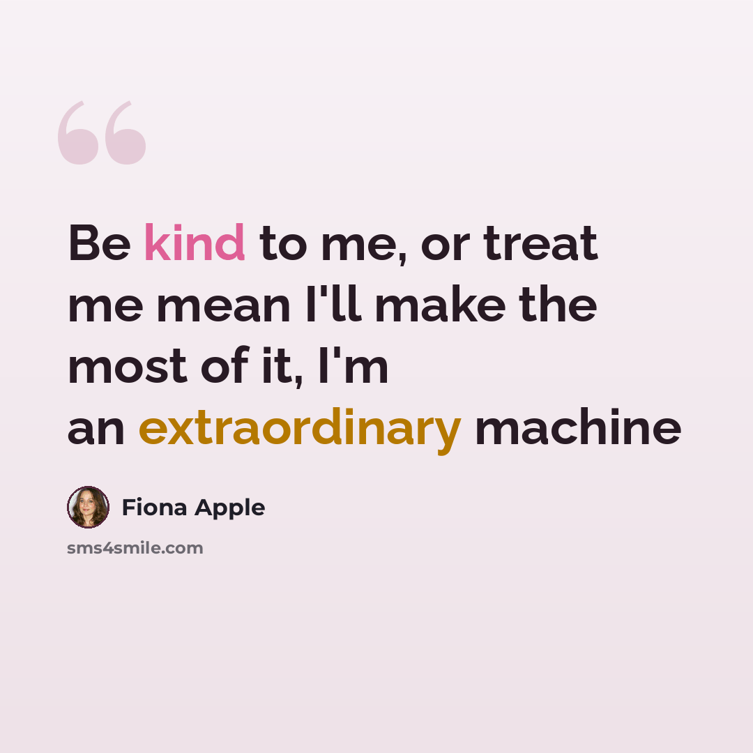 “Be kind to me, or treat me mean I'll make the most of it, I'm an extraordinary machine” quote by Fiona Apple