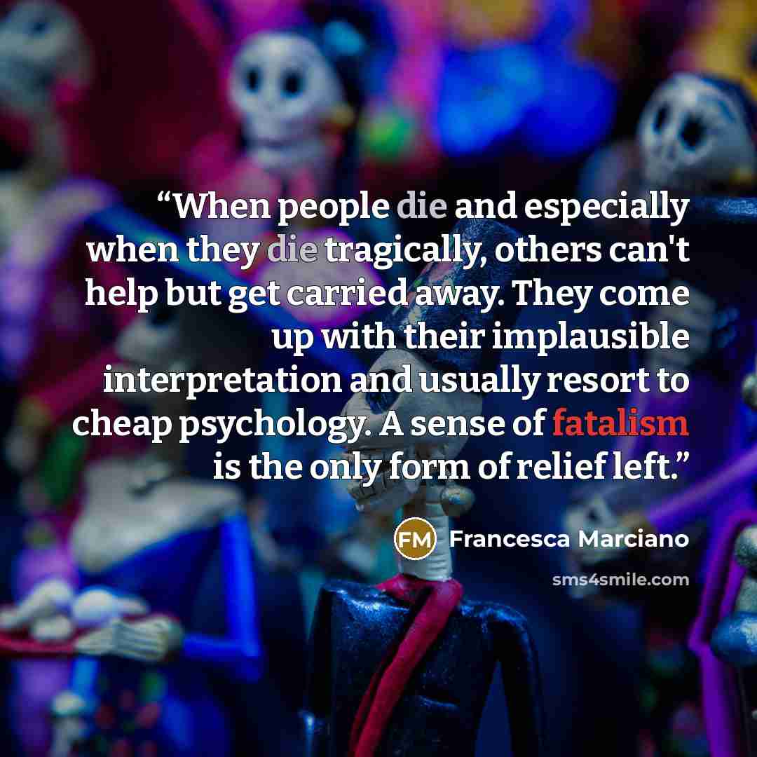 “When people die and especially when they die tragically, others can't help but get carried away. They come up with their implausible interpretation and usually resort to cheap psychology. A sense of fatalism is the only form of relief left.” quote by Francesca Marciano