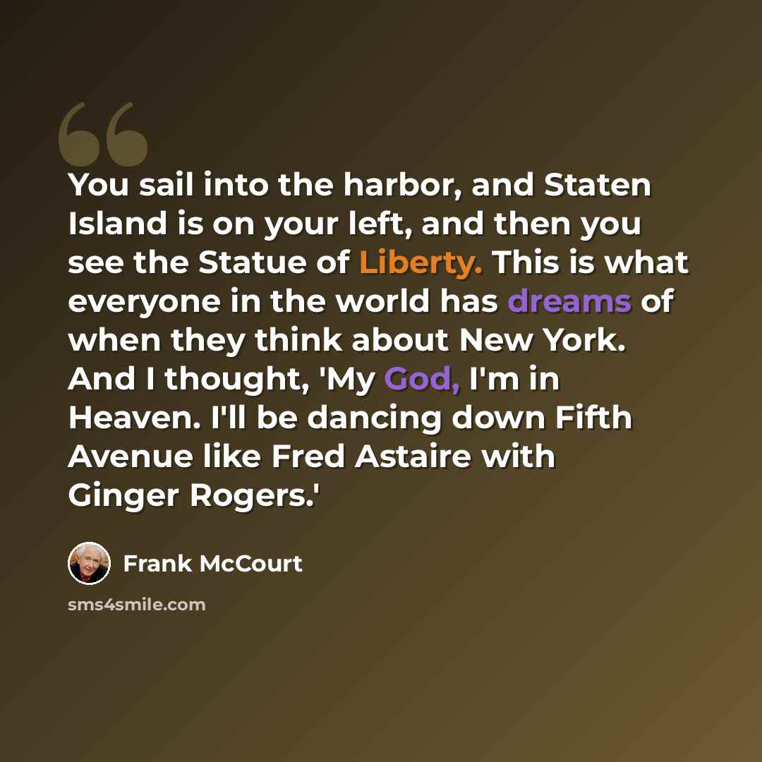 “You sail into the harbor, and Staten Island is on your left, and then you see the Statue of Liberty. This is what everyone in the world has dreams of when they think about New York. And I thought, 'My God, I'm in Heaven. I'll be dancing down Fifth Avenue like Fred Astaire with Ginger Rogers.'” quote by Frank McCourt