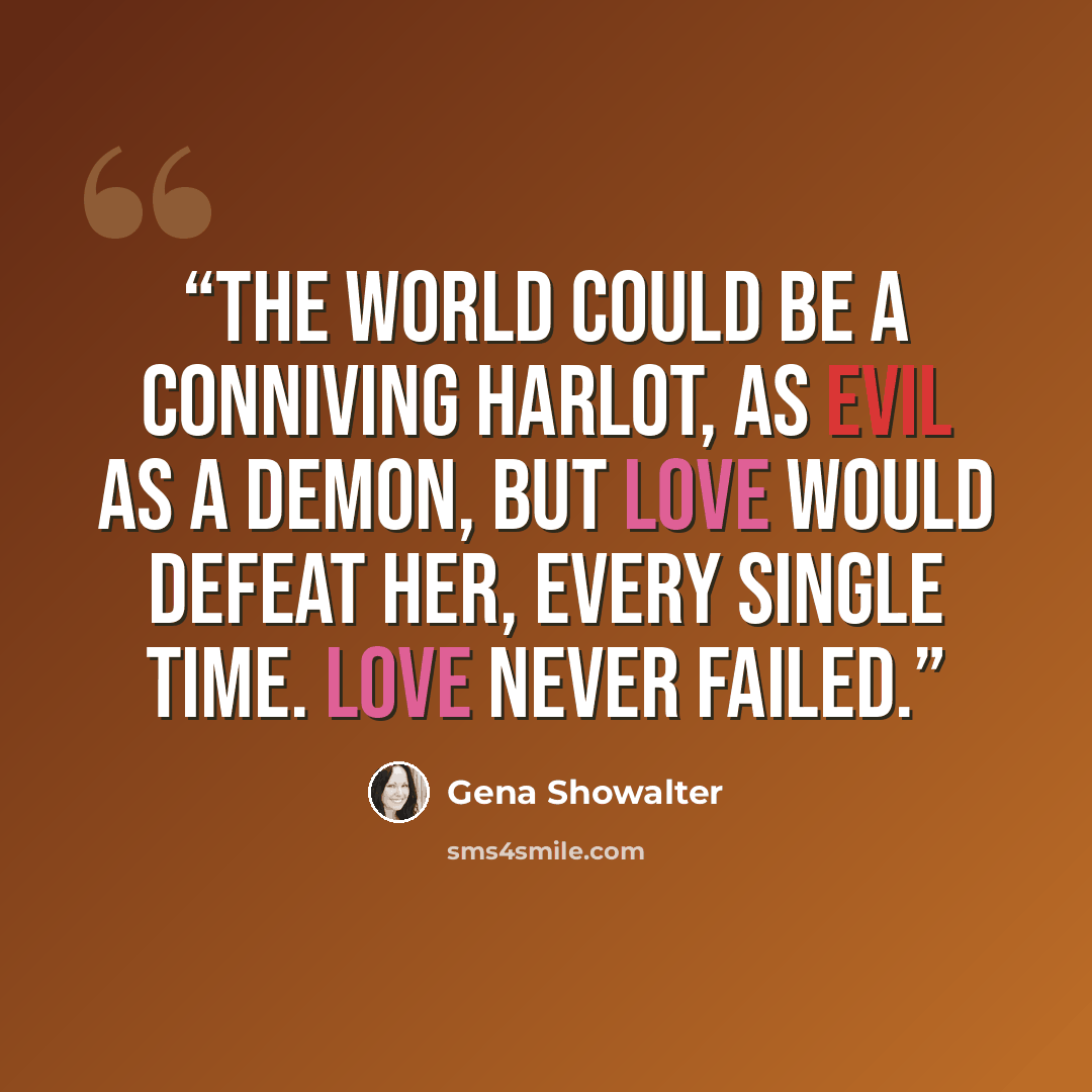 “The world could be a conniving harlot, as evil as a demon, but love would defeat her, every single time. Love never failed.” quote by Gena Showalter