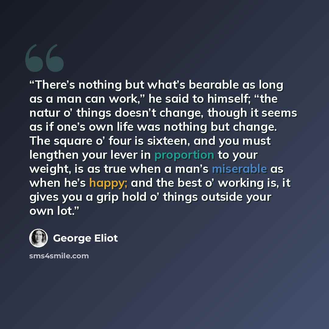 “There’s nothing but what’s bearable as long as a man can work,” he said to himself; “the natur o’ things doesn’t change, though it seems as if one’s own life was nothing but change. The square o’ four is sixteen, and you must lengthen your lever in proportion to your weight, is as true when a…” quote by George Eliot