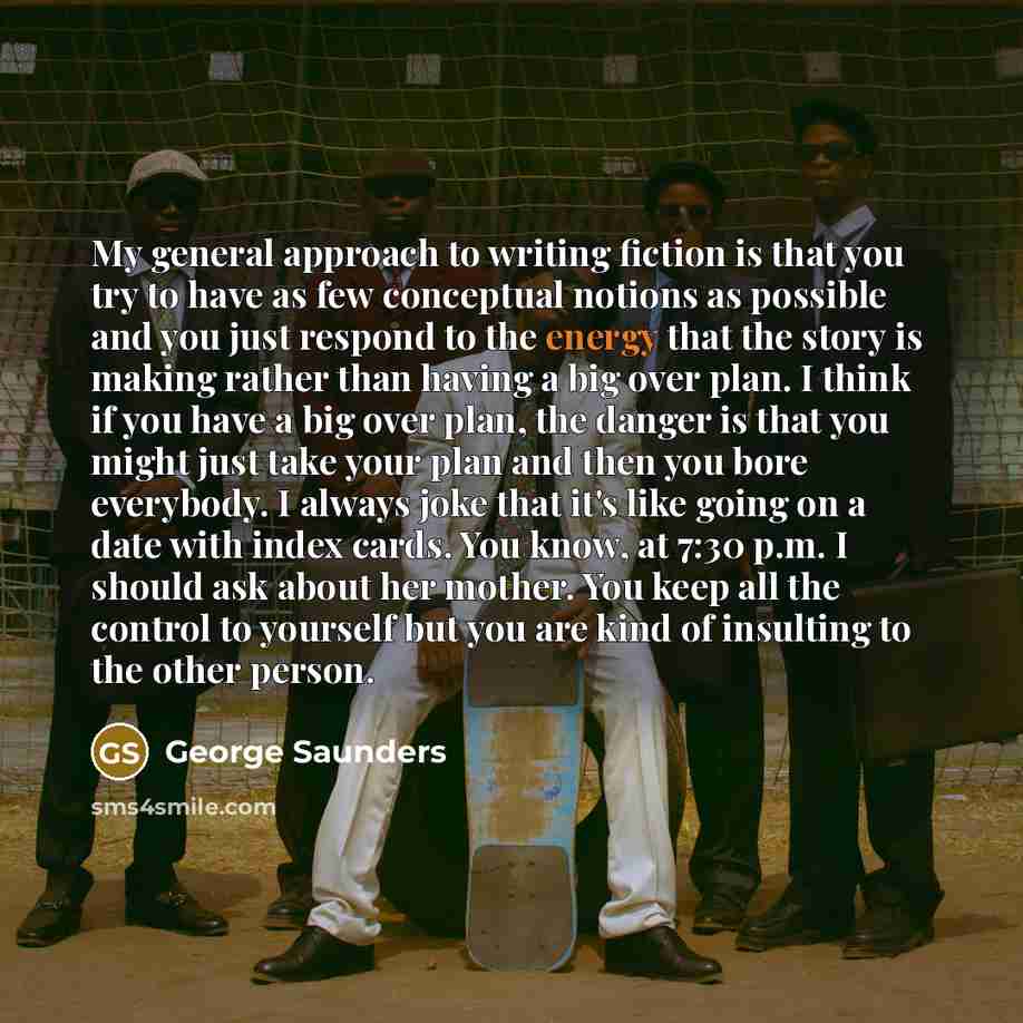 “My general approach to writing fiction is that you try to have as few conceptual notions as possible and you just respond to the energy that the story is making rather than having a big over plan. I think if you have a big over plan, the danger is that you might just take your plan and then you…” quote by George Saunders