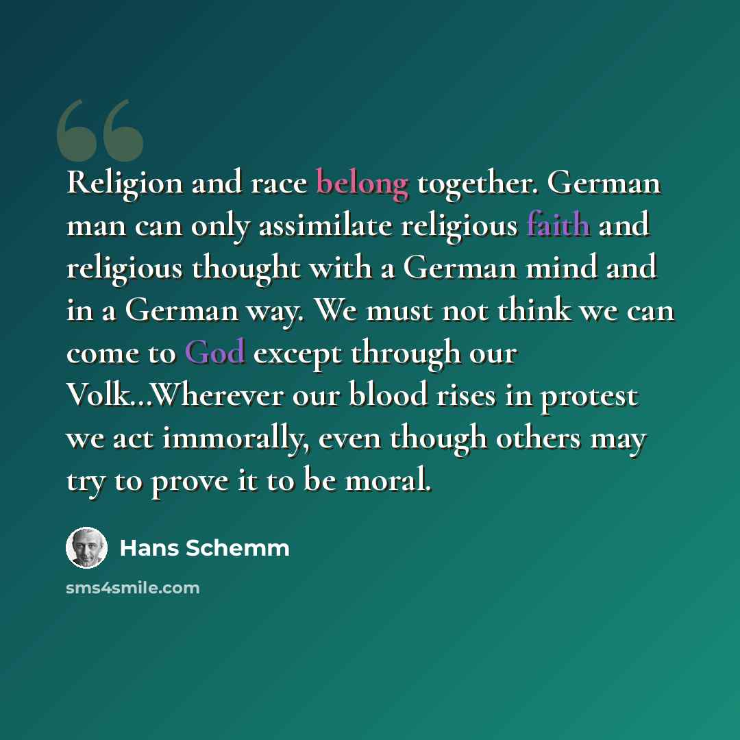 “Religion and race belong together. German man can only assimilate religious faith and religious thought with a German mind and in a German way. We must not think we can come to God except through our Volk…Wherever our blood rises in protest we act immorally, even though others may try to prove it…” quote by Hans Schemm