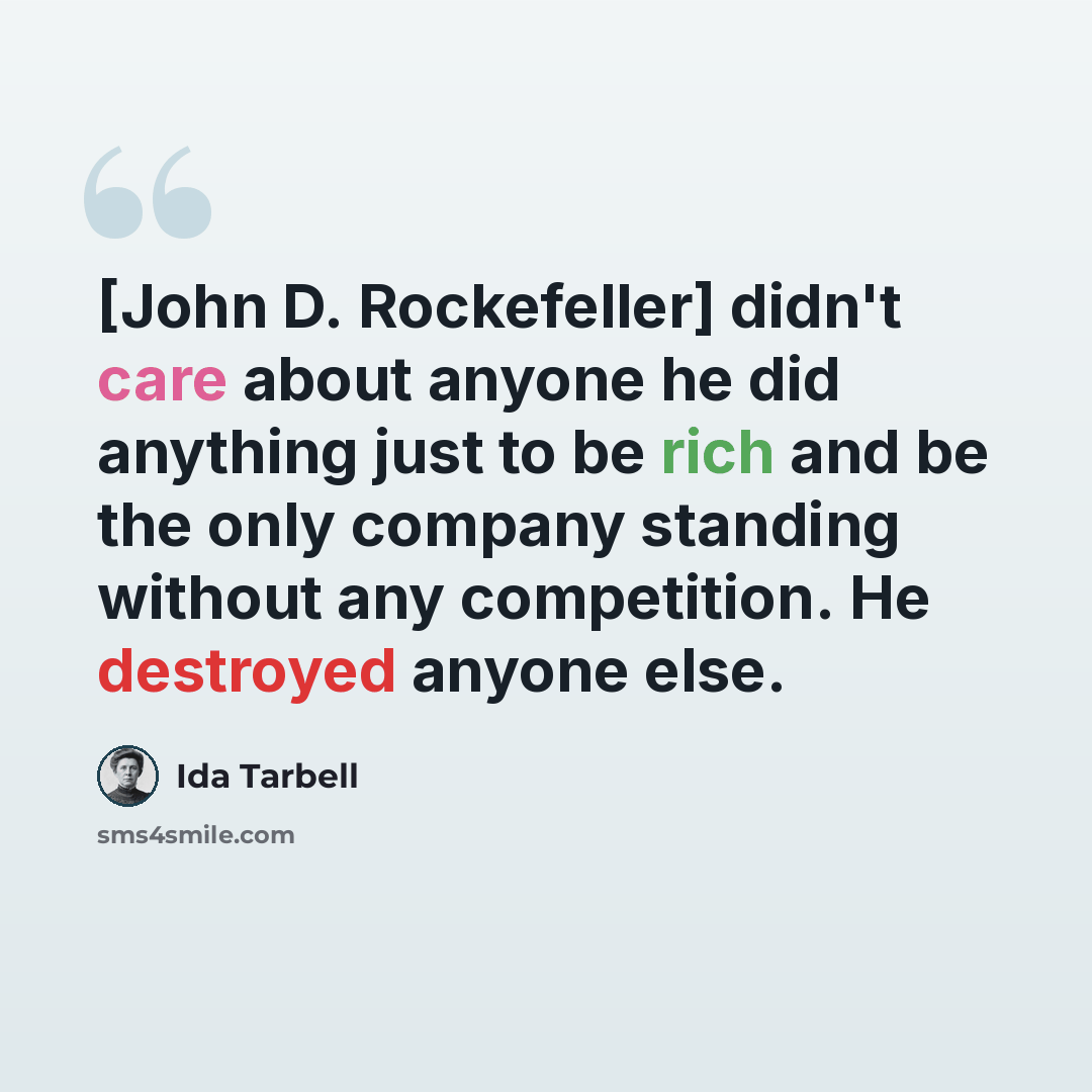 “[John D. Rockefeller] didn't care about anyone he did anything just to be rich and be the only company standing without any competition. He destroyed anyone else.” quote by Ida Tarbell
