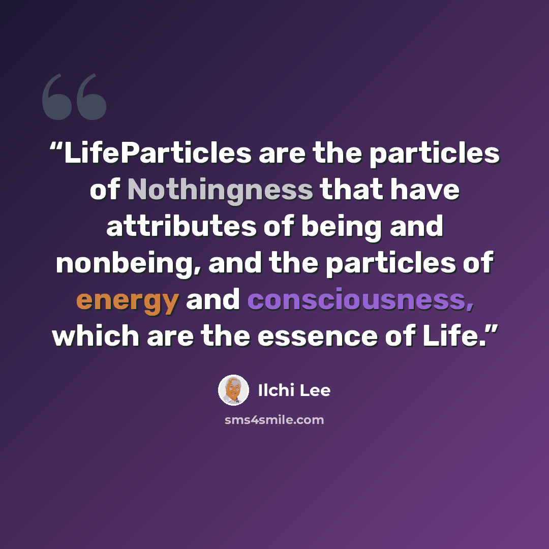 “LifeParticles are the particles of Nothingness that have attributes of being and nonbeing, and the particles of energy and consciousness, which are the essence of Life.” quote by Ilchi Lee
