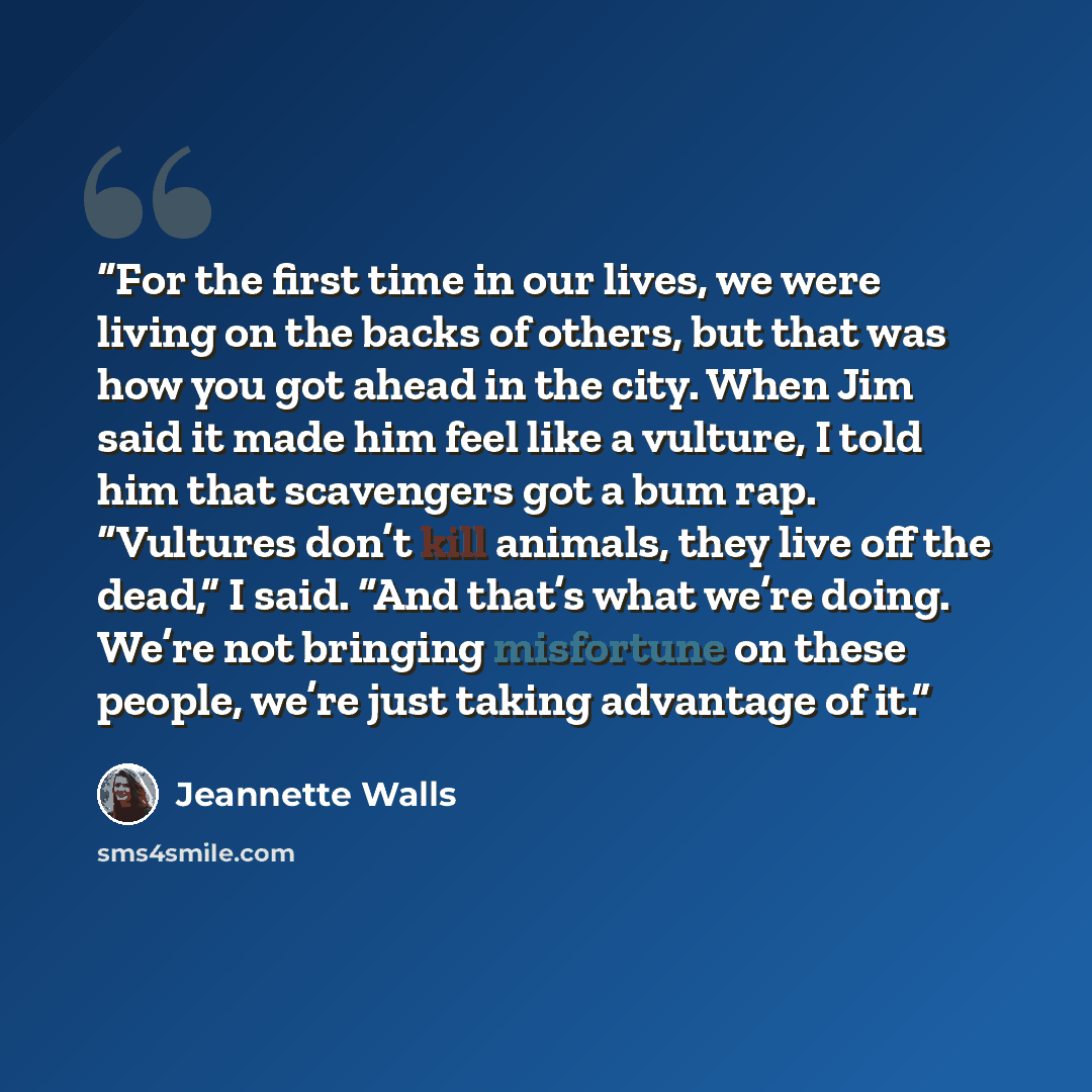“For the first time in our lives, we were living on the backs of others, but that was how you got ahead in the city. When Jim said it made him feel like a vulture, I told him that scavengers got a bum rap. “Vultures don’t kill animals, they live off the dead,” I said. “And that’s what we’re doing…” quote by Jeannette Walls