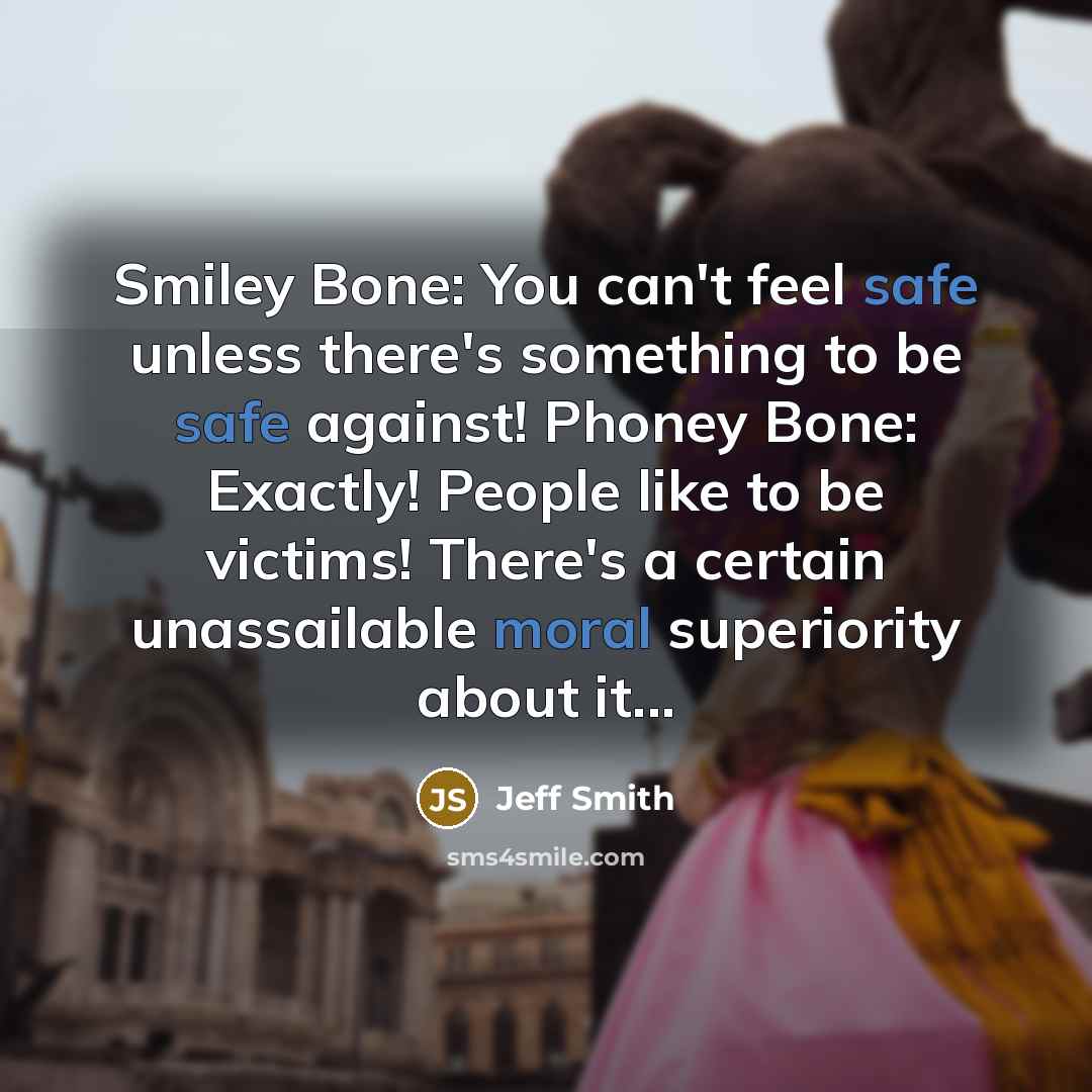 “Smiley Bone: You can't feel safe unless there's something to be safe against! Phoney Bone: Exactly! People like to be victims! There's a certain unassailable moral superiority about it...” quote by Jeff Smith