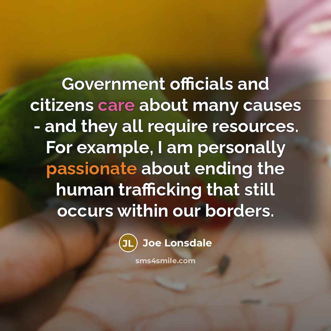“Government officials and citizens care about many causes - and they all require resources. For example, I am personally passionate about ending the human trafficking that still occurs within our borders.” quote by Joe Lonsdale