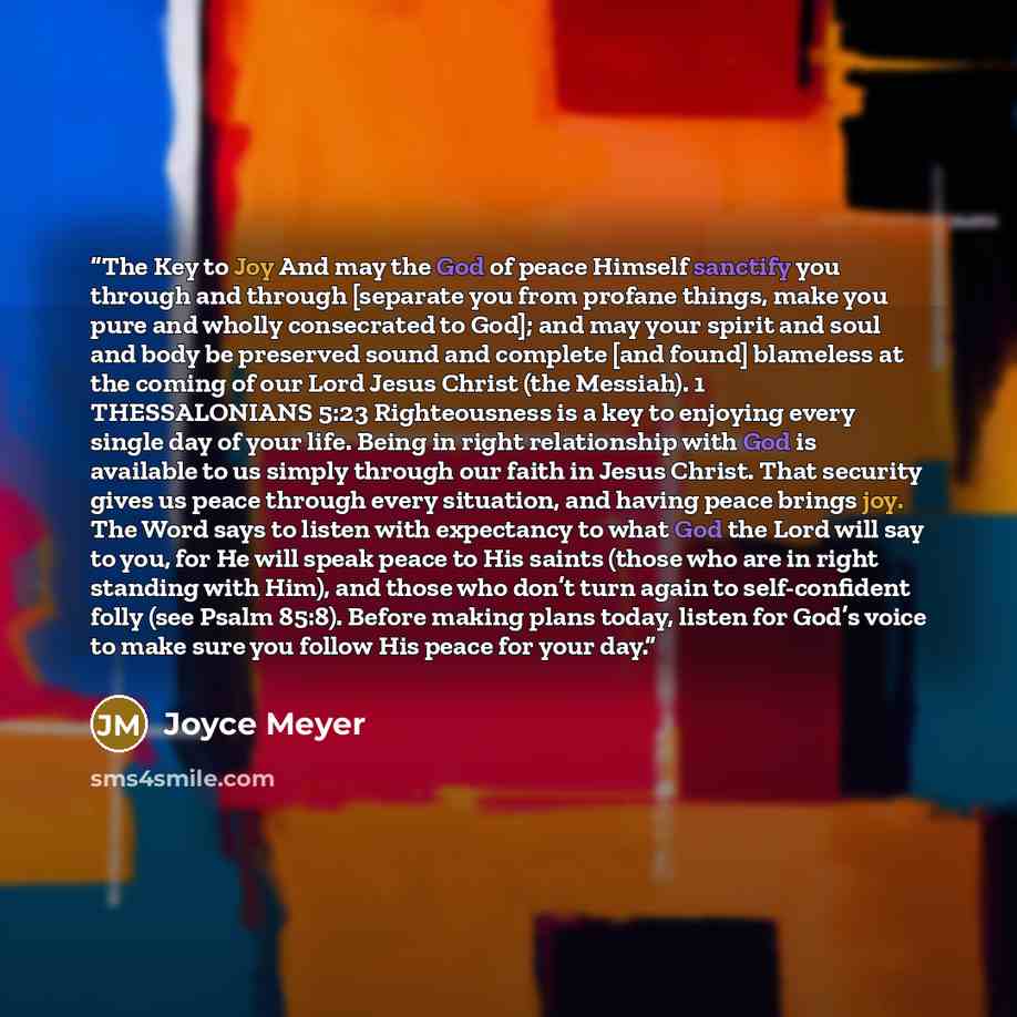 “The Key to Joy And may the God of peace Himself sanctify you through and through [separate you from profane things, make you pure and wholly consecrated to God]; and may your spirit and soul and body be preserved sound and complete [and found] blameless at the coming of our Lord Jesus Christ (the…” quote by Joyce Meyer