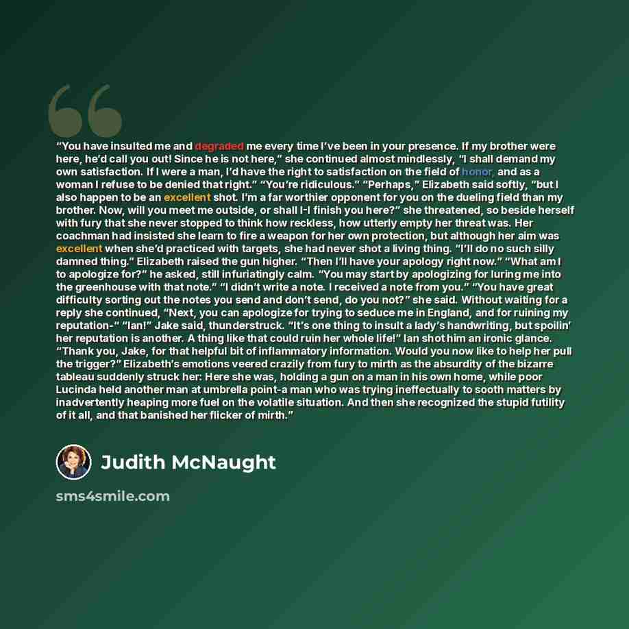“You have insulted me and degraded me every time I’ve been in your presence. If my brother were here, he’d call you out! Since he is not here,” she continued almost mindlessly, “I shall demand my own satisfaction. If I were a man, I’d have the right to satisfaction on the field of honor, and as a…” quote by Judith McNaught