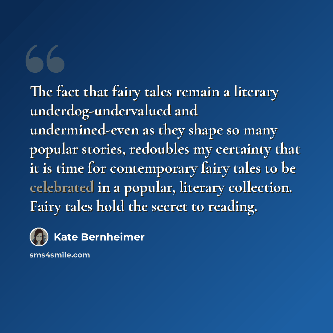 “The fact that fairy tales remain a literary underdog-undervalued and undermined-even as they shape so many popular stories, redoubles my certainty that it is time for contemporary fairy tales to be celebrated in a popular, literary collection. Fairy tales hold the secret to reading.” quote by Kate Bernheimer