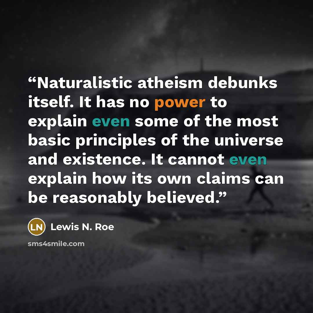 “Naturalistic atheism debunks itself. It has no power to explain even some of the most basic principles of the universe and existence. It cannot even explain how its own claims can be reasonably believed.” quote by Lewis N. Roe