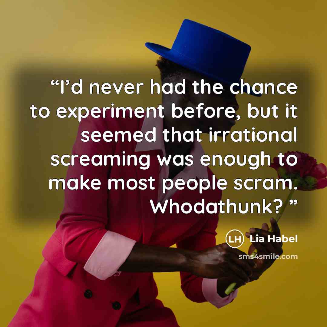 “I’d never had the chance to experiment before, but it seemed that irrational screaming was enough to make most people scram. Whodathunk?” quote by Lia Habel